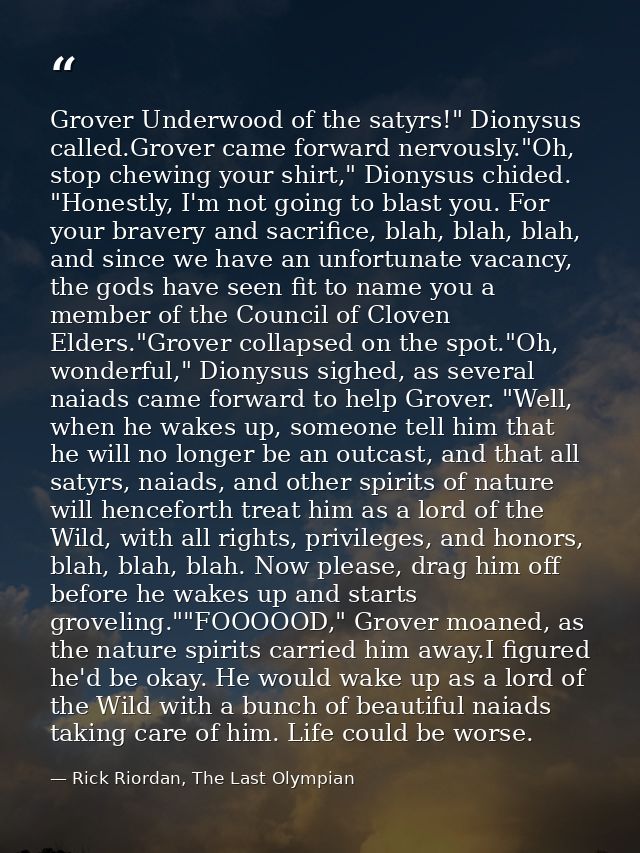 Grover Underwood of the satyrs!" Dionysus called.Grover came forward nervously."Oh, stop chewing your shirt," Dionysus c — Rick Riordan, The Last Olympian