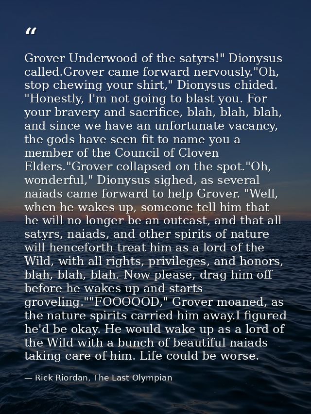 Grover Underwood of the satyrs!" Dionysus called.Grover came forward nervously."Oh, stop chewing your shirt," Dionysus c — Rick Riordan, The Last Olympian