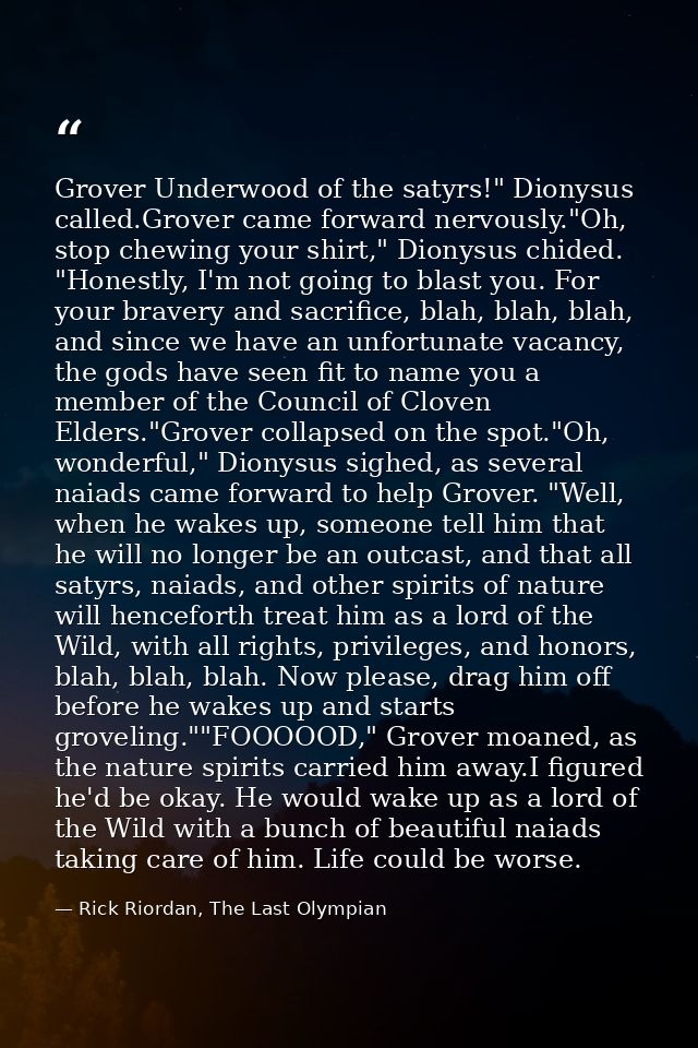 Grover Underwood of the satyrs!" Dionysus called.Grover came forward nervously."Oh, stop chewing your shirt," Dionysus c — Rick Riordan, The Last Olympian