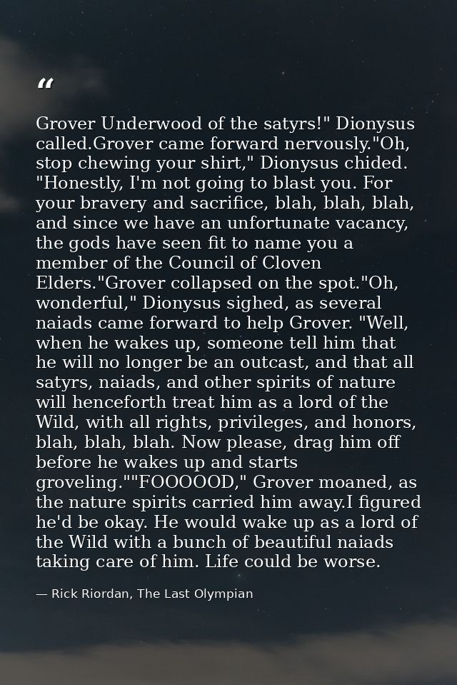 Grover Underwood of the satyrs!" Dionysus called.Grover came forward nervously."Oh, stop chewing your shirt," Dionysus c — Rick Riordan, The Last Olympian