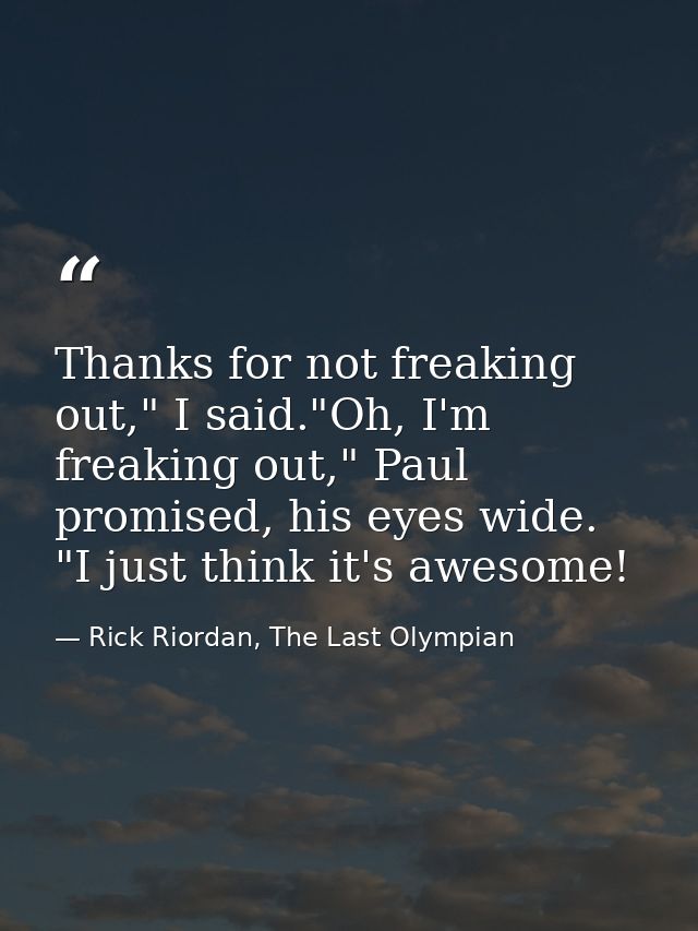 Thanks for not freaking out," I said."Oh, I'm freaking out," Paul promised, his eyes wide. "I just think it's awesome! — Rick Riordan, The Last Olympian