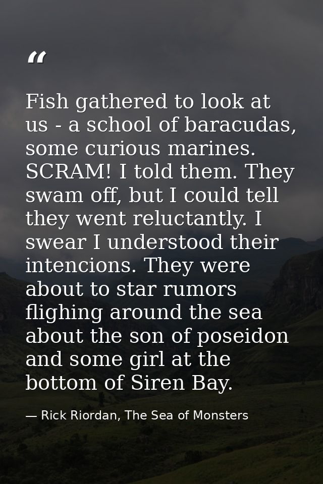 Fish gathered to look at us - a school of baracudas, some curious marines. SCRAM! I told them. They swam off, but I coul — Rick Riordan, The Sea of Monsters