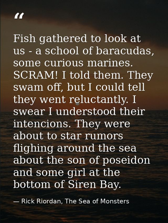 Fish gathered to look at us - a school of baracudas, some curious marines. SCRAM! I told them. They swam off, but I coul — Rick Riordan, The Sea of Monsters