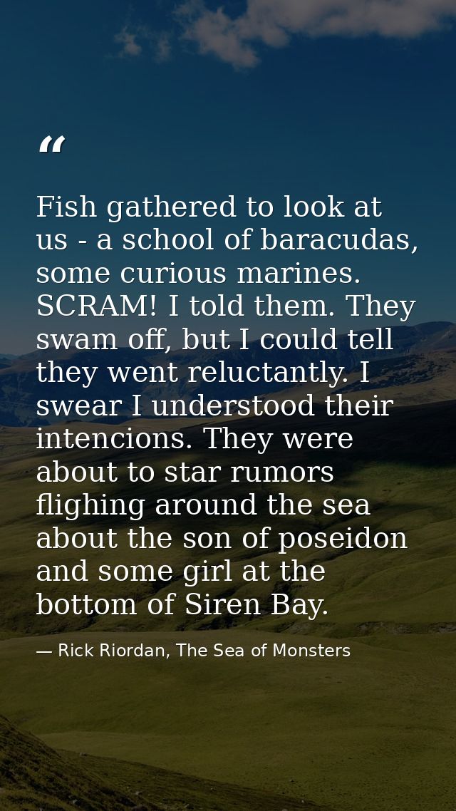 Fish gathered to look at us - a school of baracudas, some curious marines. SCRAM! I told them. They swam off, but I coul — Rick Riordan, The Sea of Monsters