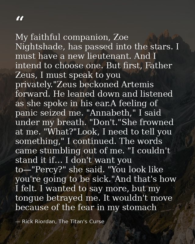My faithful companion, Zoe Nightshade, has passed into the stars. I must have a new lieutenant. And I intend to choose o — Rick Riordan, The Titan's Curse