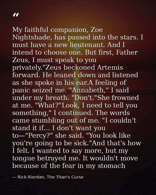 My faithful companion, Zoe Nightshade, has passed into the stars. I must have a new lieutenant. And I intend to choose o — Rick Riordan, The Titan's Curse