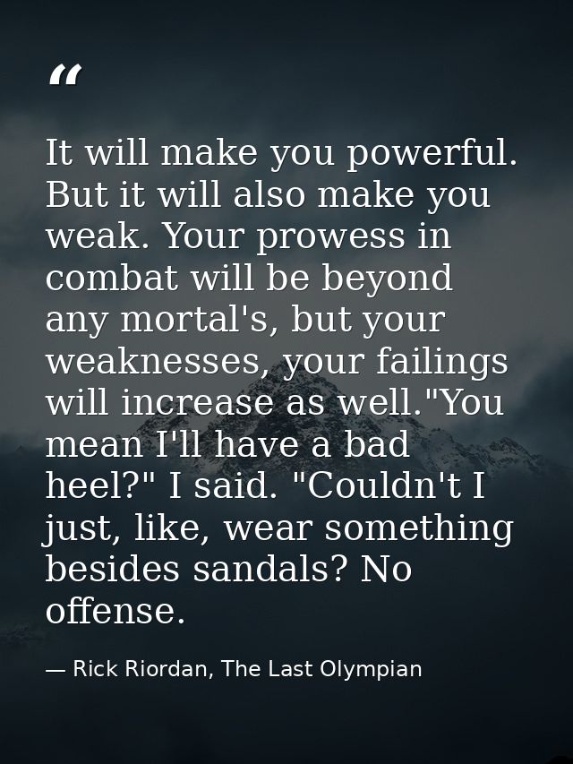 It will make you powerful. But it will also make you weak. Your prowess in combat will be beyond any mortal's, but your  — Rick Riordan, The Last Olympian