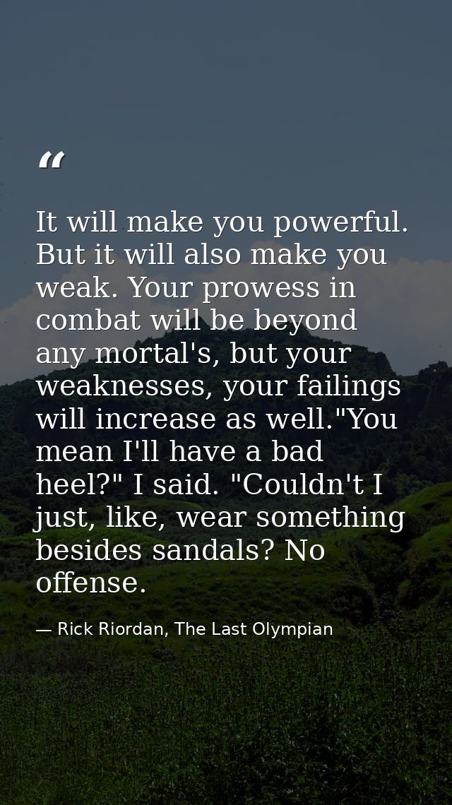 It will make you powerful. But it will also make you weak. Your prowess in combat will be beyond any mortal's, but your  — Rick Riordan, The Last Olympian
