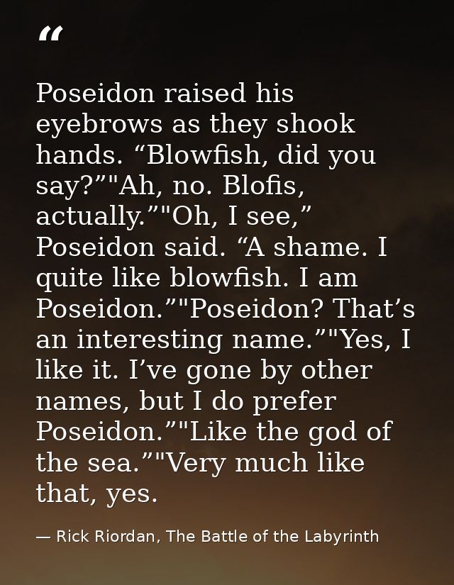 Poseidon raised his eyebrows as they shook hands. “Blowfish, did you say?”"Ah, no. Blofis, actually.”"Oh, I see,” Poseid — Rick Riordan, The Battle of the Labyrinth