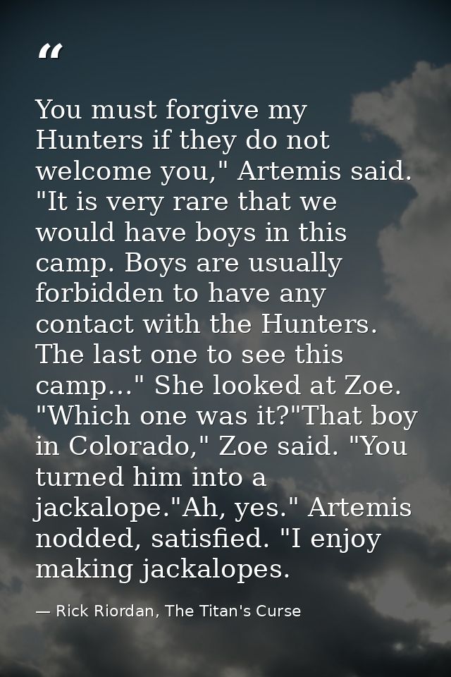 You must forgive my Hunters if they do not welcome you," Artemis said. "It is very rare that we would have boys in this  — Rick Riordan, The Titan's Curse