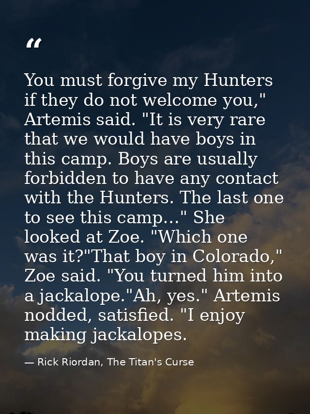 You must forgive my Hunters if they do not welcome you," Artemis said. "It is very rare that we would have boys in this  — Rick Riordan, The Titan's Curse