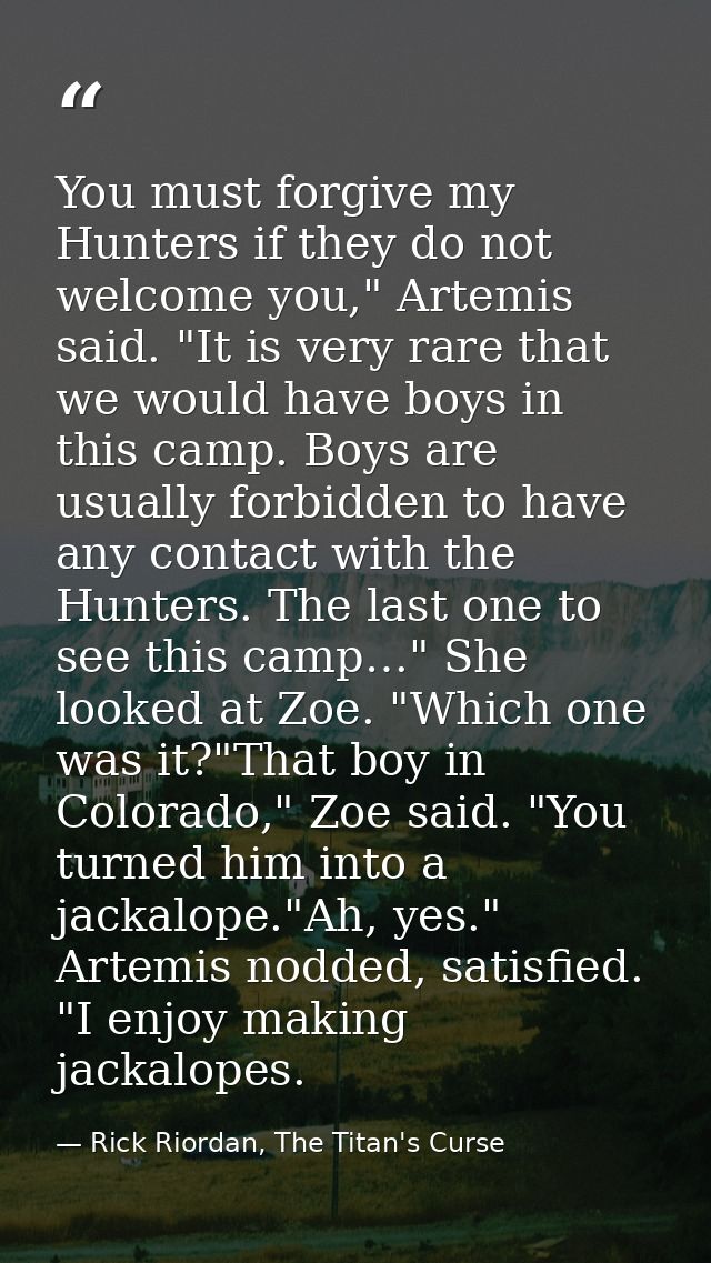 You must forgive my Hunters if they do not welcome you," Artemis said. "It is very rare that we would have boys in this  — Rick Riordan, The Titan's Curse