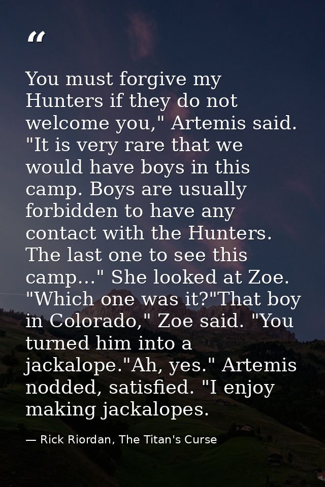 You must forgive my Hunters if they do not welcome you," Artemis said. "It is very rare that we would have boys in this  — Rick Riordan, The Titan's Curse