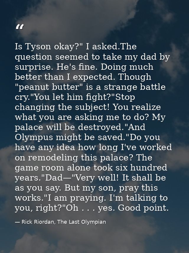 Is Tyson okay?" I asked.The question seemed to take my dad by surprise. He's fine. Doing much better than I expected. Th — Rick Riordan, The Last Olympian