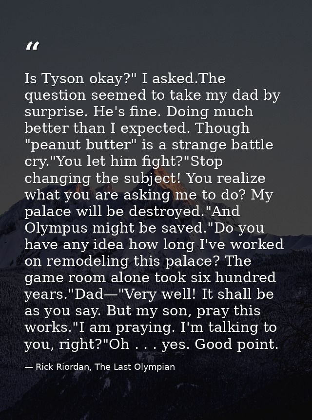 Is Tyson okay?" I asked.The question seemed to take my dad by surprise. He's fine. Doing much better than I expected. Th — Rick Riordan, The Last Olympian