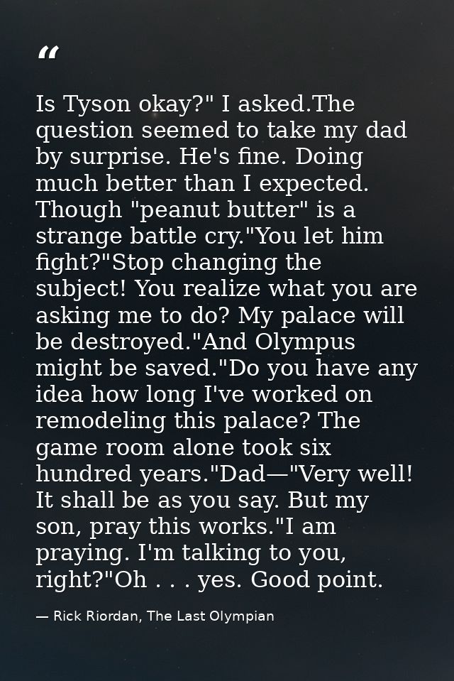 Is Tyson okay?" I asked.The question seemed to take my dad by surprise. He's fine. Doing much better than I expected. Th — Rick Riordan, The Last Olympian
