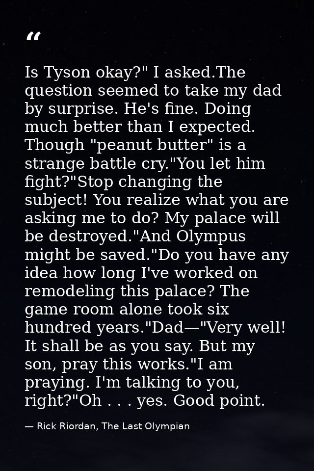 Is Tyson okay?" I asked.The question seemed to take my dad by surprise. He's fine. Doing much better than I expected. Th — Rick Riordan, The Last Olympian