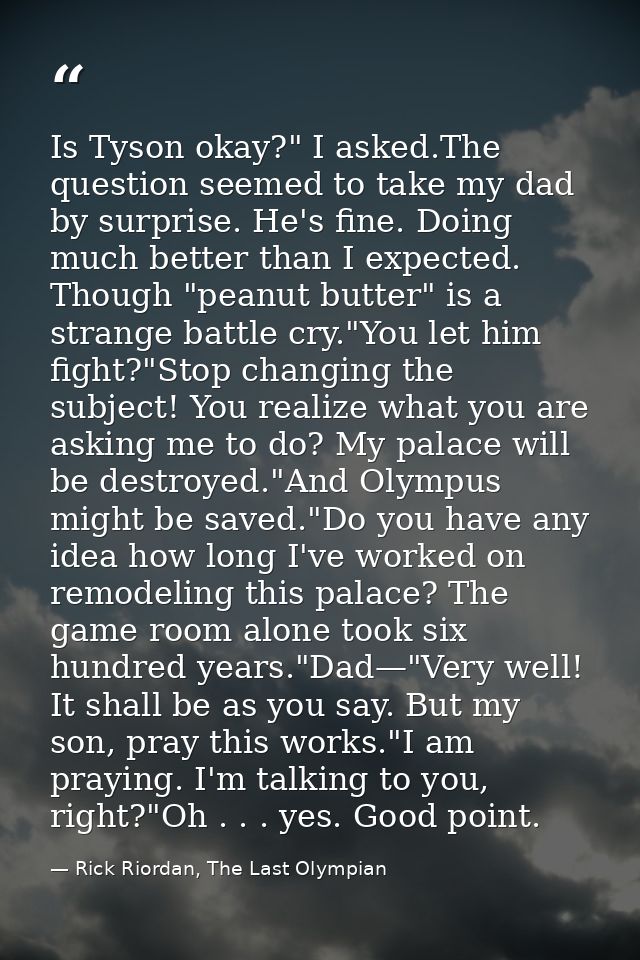 Is Tyson okay?" I asked.The question seemed to take my dad by surprise. He's fine. Doing much better than I expected. Th — Rick Riordan, The Last Olympian