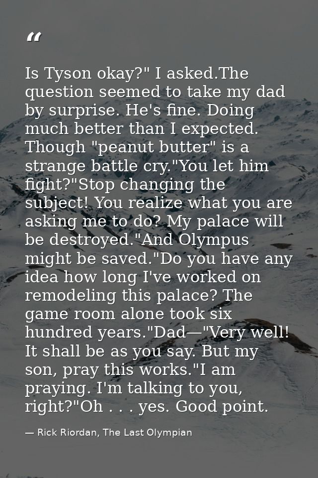 Is Tyson okay?" I asked.The question seemed to take my dad by surprise. He's fine. Doing much better than I expected. Th — Rick Riordan, The Last Olympian