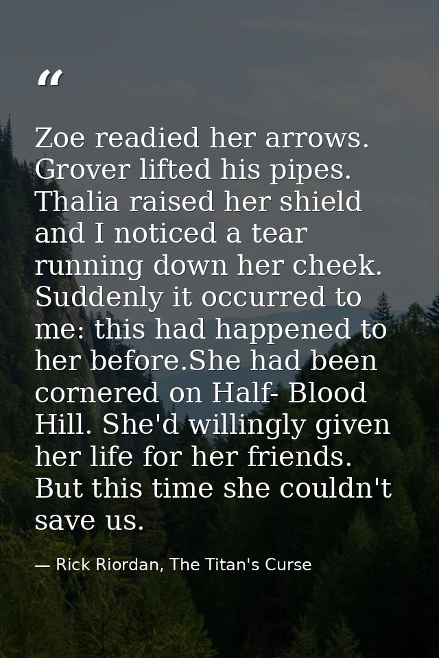 Zoe readied her arrows. Grover lifted his pipes. Thalia raised her shield and I noticed a tear running down her cheek. S — Rick Riordan, The Titan's Curse