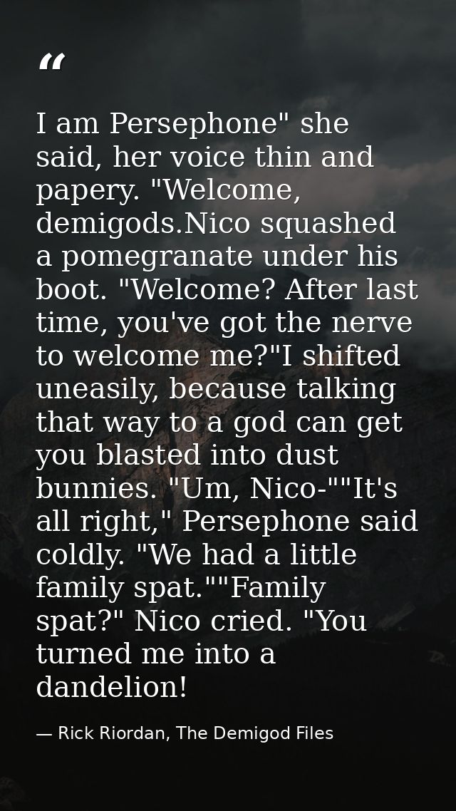 I am Persephone" she said, her voice thin and papery. "Welcome, demigods.Nico squashed a pomegranate under his boot. "We — Rick Riordan, The Demigod Files