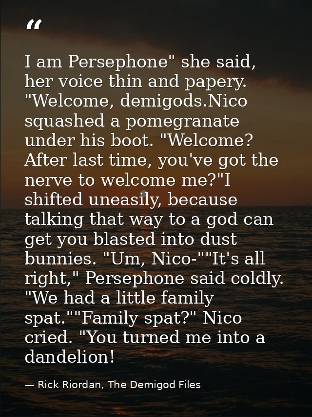 I am Persephone" she said, her voice thin and papery. "Welcome, demigods.Nico squashed a pomegranate under his boot. "We — Rick Riordan, The Demigod Files
