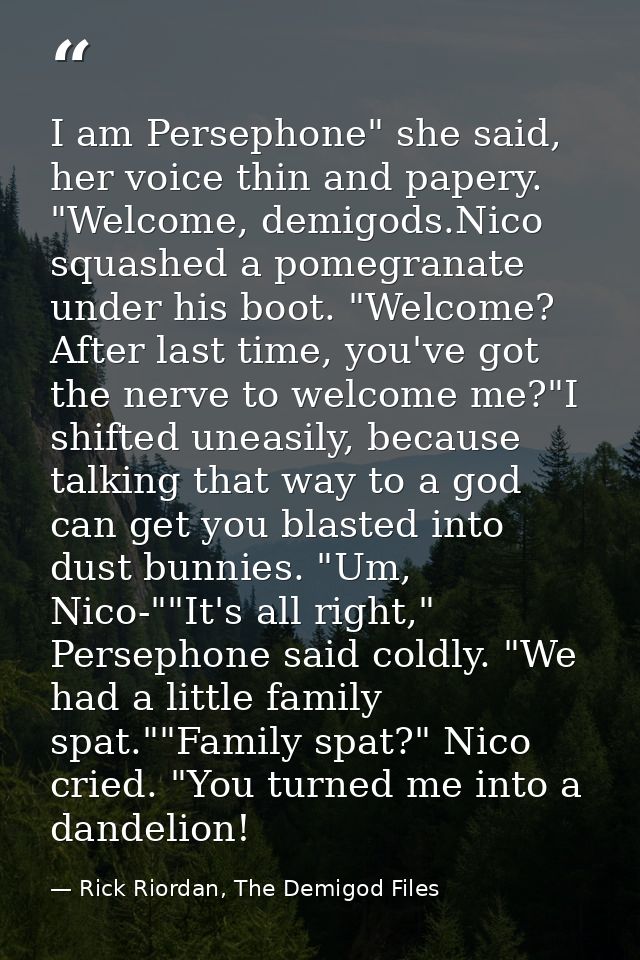 I am Persephone" she said, her voice thin and papery. "Welcome, demigods.Nico squashed a pomegranate under his boot. "We — Rick Riordan, The Demigod Files