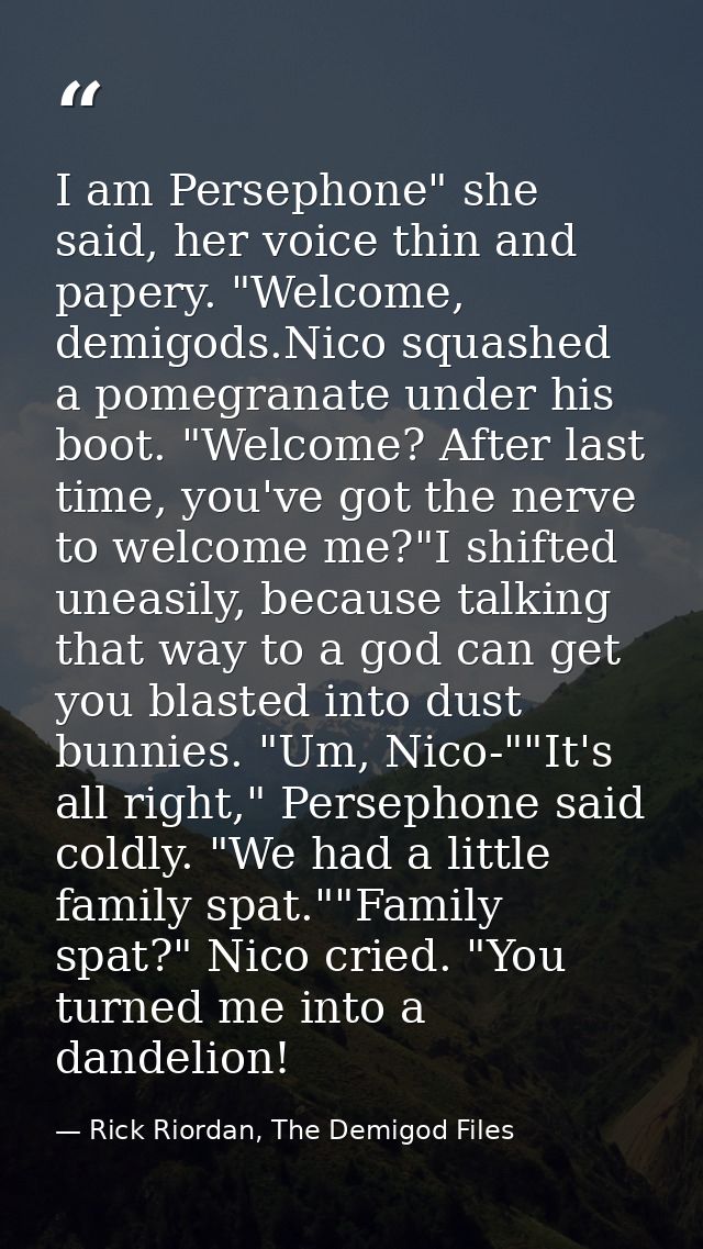 I am Persephone" she said, her voice thin and papery. "Welcome, demigods.Nico squashed a pomegranate under his boot. "We — Rick Riordan, The Demigod Files