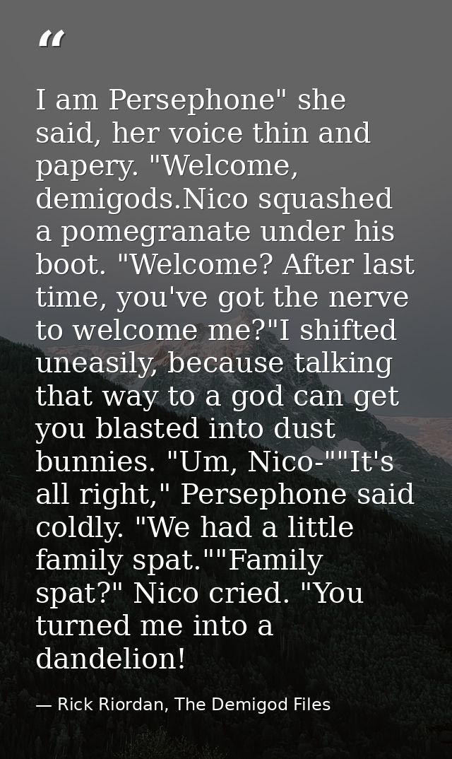 I am Persephone" she said, her voice thin and papery. "Welcome, demigods.Nico squashed a pomegranate under his boot. "We — Rick Riordan, The Demigod Files