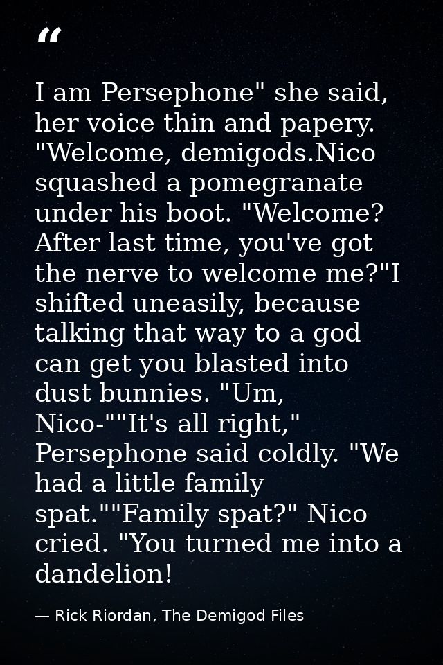 I am Persephone" she said, her voice thin and papery. "Welcome, demigods.Nico squashed a pomegranate under his boot. "We — Rick Riordan, The Demigod Files