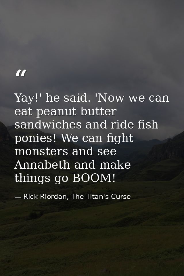 Yay!' he said. 'Now we can eat peanut butter sandwiches and ride fish ponies! We can fight monsters and see Annabeth and — Rick Riordan, The Titan's Curse