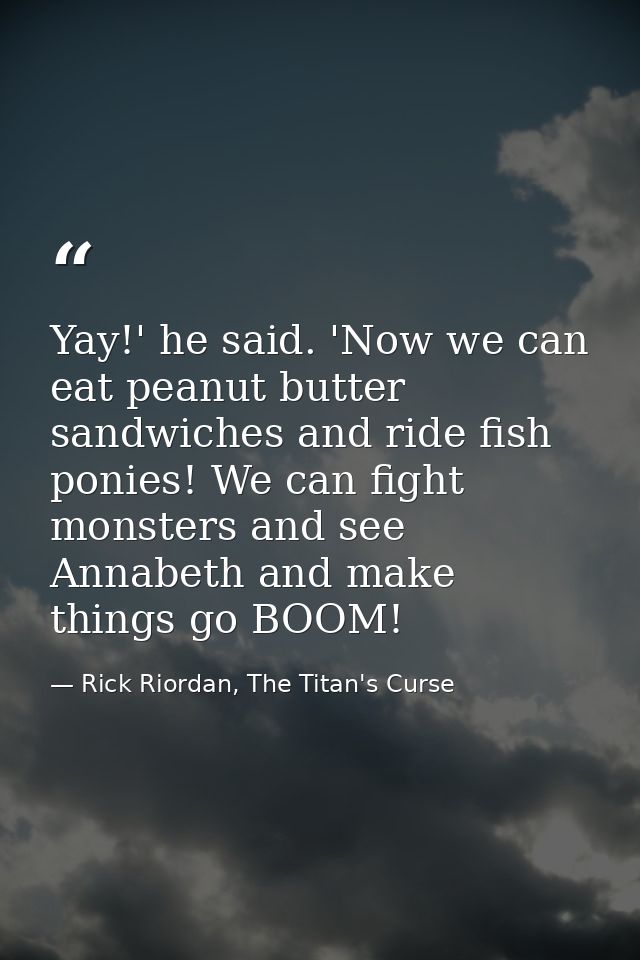 Yay!' he said. 'Now we can eat peanut butter sandwiches and ride fish ponies! We can fight monsters and see Annabeth and — Rick Riordan, The Titan's Curse