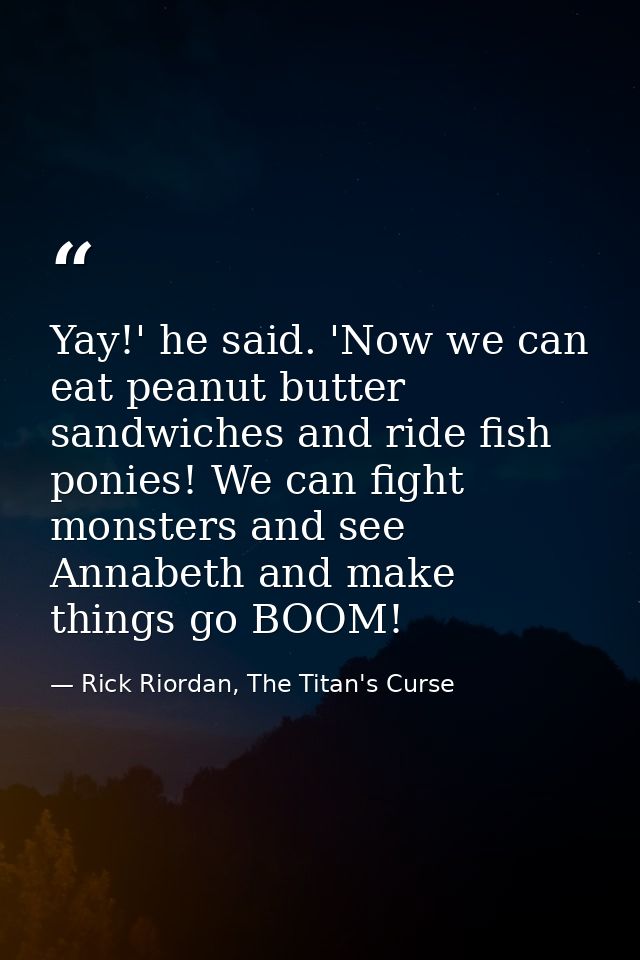 Yay!' he said. 'Now we can eat peanut butter sandwiches and ride fish ponies! We can fight monsters and see Annabeth and — Rick Riordan, The Titan's Curse
