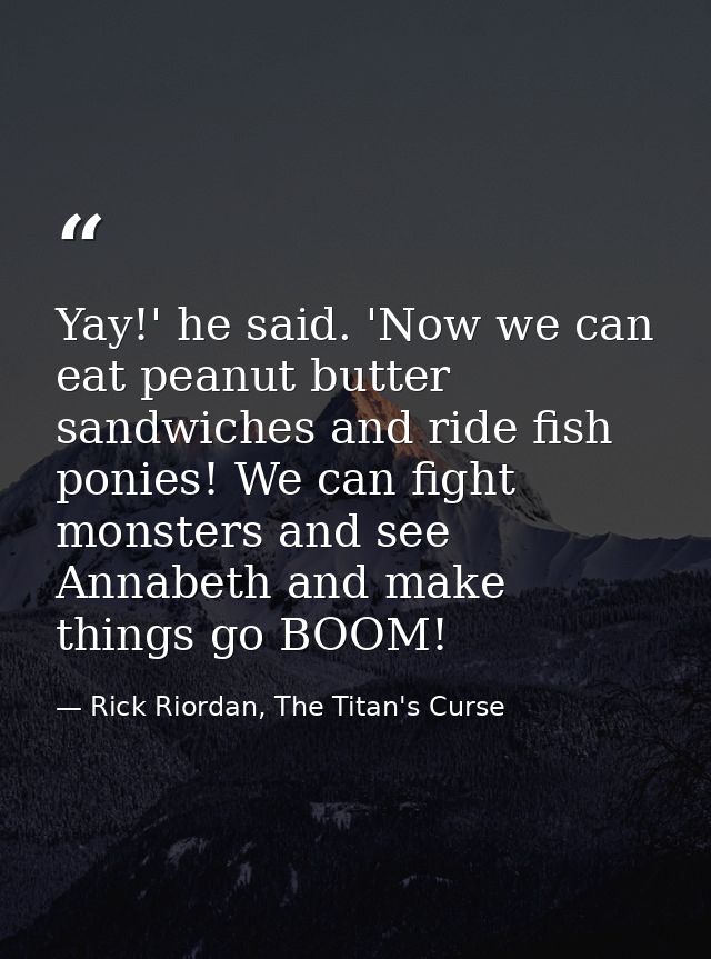Yay!' he said. 'Now we can eat peanut butter sandwiches and ride fish ponies! We can fight monsters and see Annabeth and — Rick Riordan, The Titan's Curse