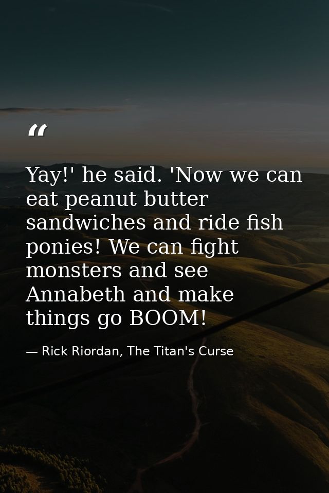 Yay!' he said. 'Now we can eat peanut butter sandwiches and ride fish ponies! We can fight monsters and see Annabeth and — Rick Riordan, The Titan's Curse