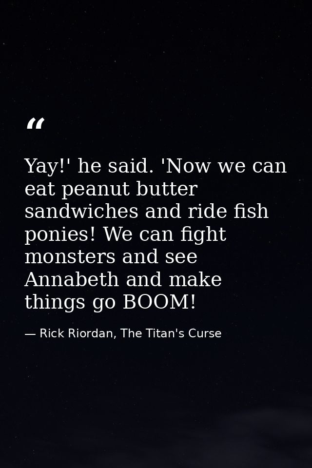 Yay!' he said. 'Now we can eat peanut butter sandwiches and ride fish ponies! We can fight monsters and see Annabeth and — Rick Riordan, The Titan's Curse