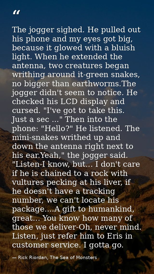 The jogger sighed. He pulled out his phone and my eyes got big, because it glowed with a bluish light. When he extended  — Rick Riordan, The Sea of Monsters