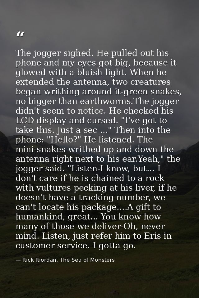 The jogger sighed. He pulled out his phone and my eyes got big, because it glowed with a bluish light. When he extended  — Rick Riordan, The Sea of Monsters