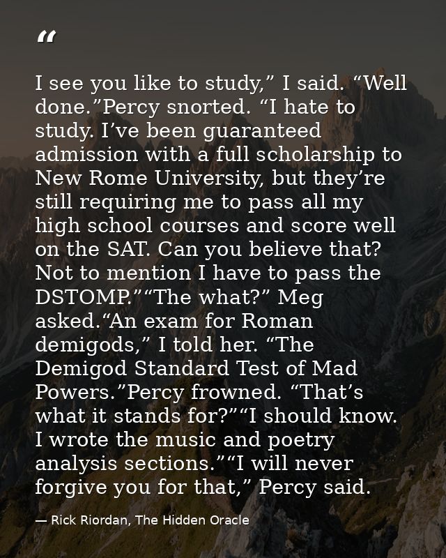 I see you like to study,” I said. “Well done.”Percy snorted. “I hate to study. I’ve been guaranteed admission with a ful — Rick Riordan, The Hidden Oracle