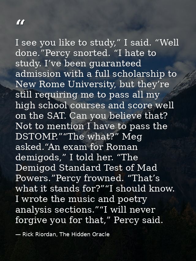 I see you like to study,” I said. “Well done.”Percy snorted. “I hate to study. I’ve been guaranteed admission with a ful — Rick Riordan, The Hidden Oracle