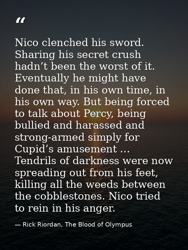 Nico clenched his sword. Sharing his secret crush hadn’t been the worst of it. Eventually he might have done that, in hi — Rick Riordan, The Blood of Olympus