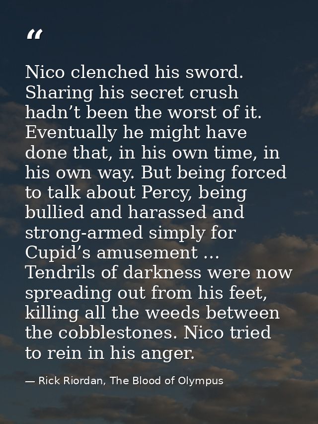 Nico clenched his sword. Sharing his secret crush hadn’t been the worst of it. Eventually he might have done that, in hi — Rick Riordan, The Blood of Olympus