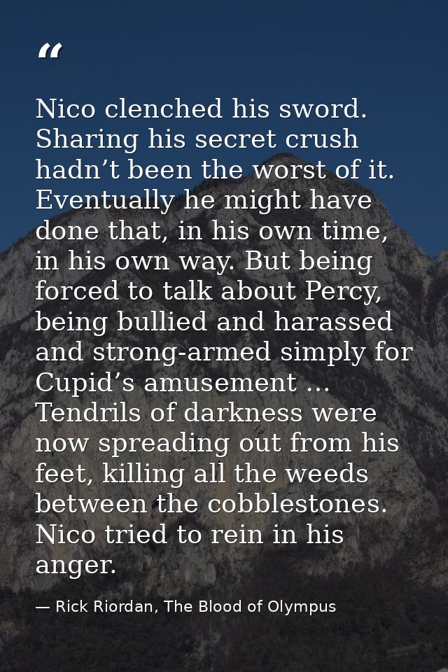 Nico clenched his sword. Sharing his secret crush hadn’t been the worst of it. Eventually he might have done that, in hi — Rick Riordan, The Blood of Olympus