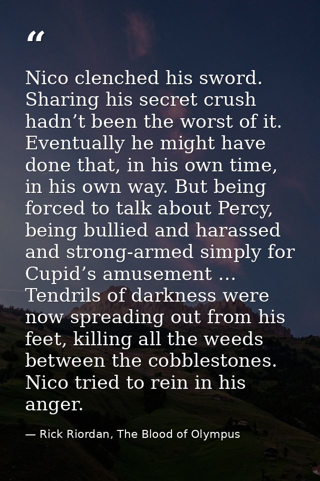 Nico clenched his sword. Sharing his secret crush hadn’t been the worst of it. Eventually he might have done that, in hi — Rick Riordan, The Blood of Olympus