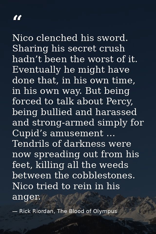 Nico clenched his sword. Sharing his secret crush hadn’t been the worst of it. Eventually he might have done that, in hi — Rick Riordan, The Blood of Olympus