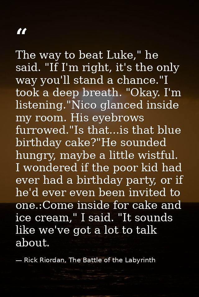 The way to beat Luke," he said. "If I'm right, it's the only way you'll stand a chance."I took a deep breath. "Okay. I'm — Rick Riordan, The Battle of the Labyrinth