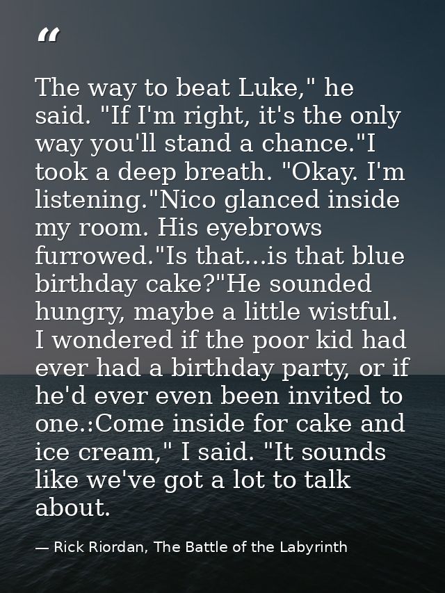 The way to beat Luke," he said. "If I'm right, it's the only way you'll stand a chance."I took a deep breath. "Okay. I'm — Rick Riordan, The Battle of the Labyrinth