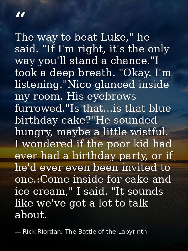 The way to beat Luke," he said. "If I'm right, it's the only way you'll stand a chance."I took a deep breath. "Okay. I'm — Rick Riordan, The Battle of the Labyrinth