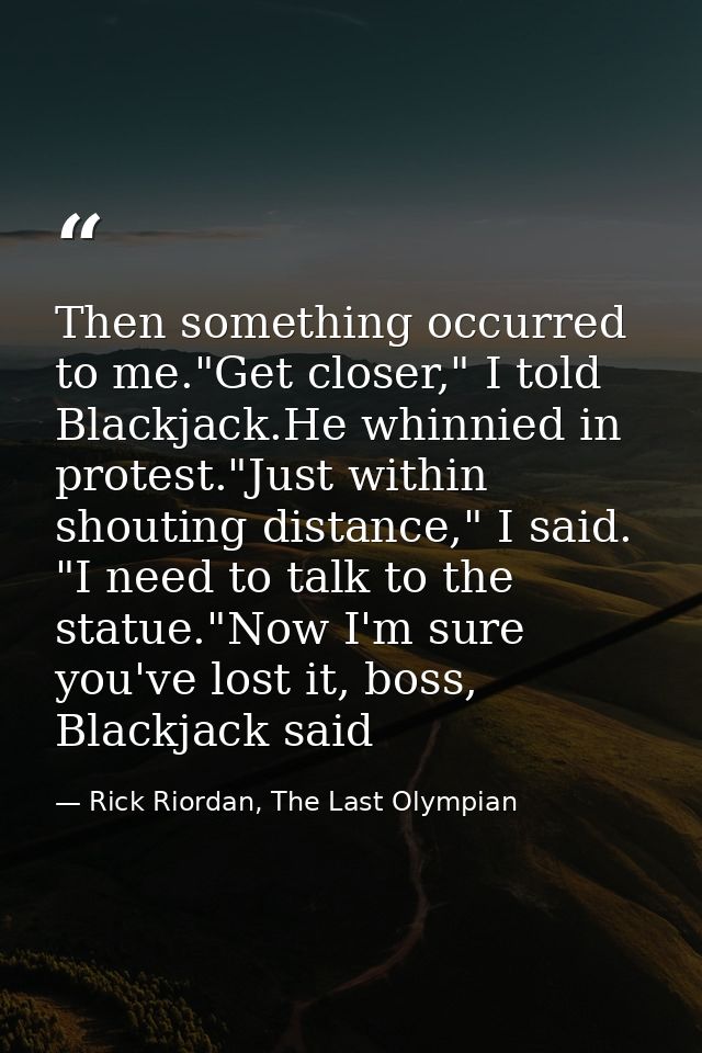 Then something occurred to me."Get closer," I told Blackjack.He whinnied in protest."Just within shouting distance," I s — Rick Riordan, The Last Olympian