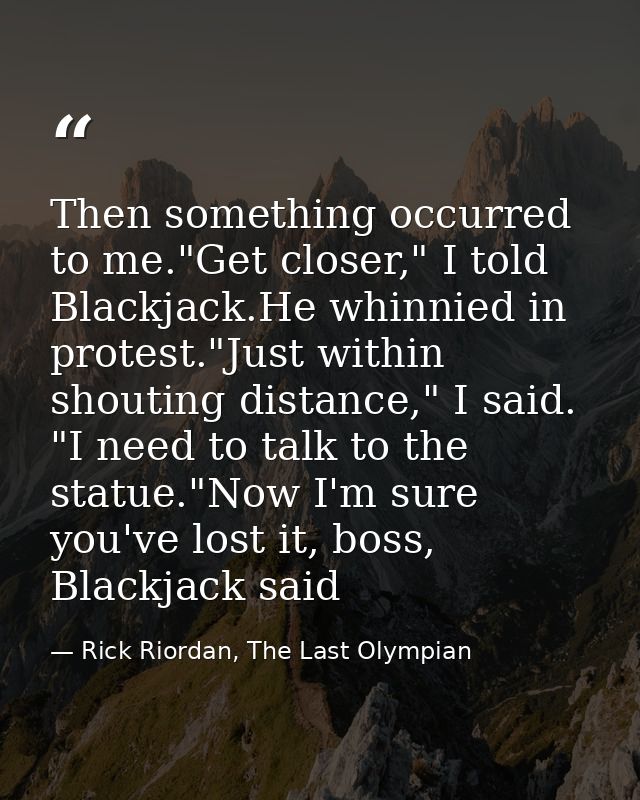 Then something occurred to me."Get closer," I told Blackjack.He whinnied in protest."Just within shouting distance," I s — Rick Riordan, The Last Olympian